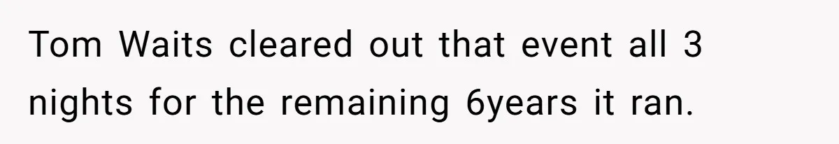 Tom Waits cleared out that event all 3 nights for the remaining 6years it ran.