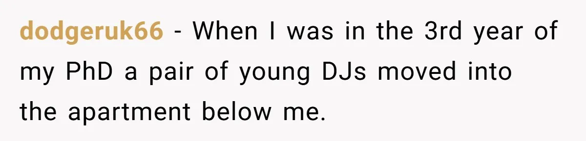 dodgeruk66 − When I was in the 3rd year of my PhD a pair of young DJs moved into the apartment below me.