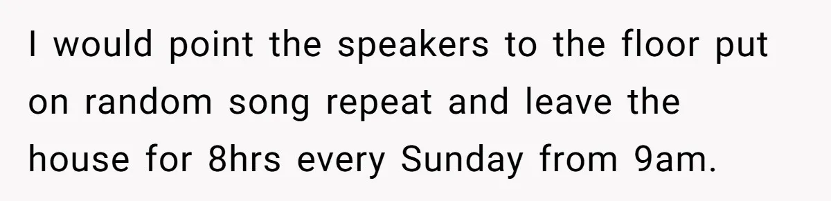 I would point the speakers to the floor put on random song repeat and leave the house for 8hrs every Sunday from 9am.