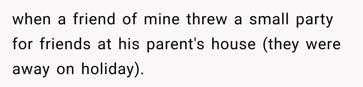 when a friend of mine threw a small party for friends at his parent's house (they were away on holiday).