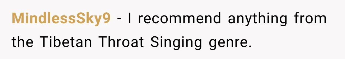 MindlessSky9 − I recommend anything from the Tibetan Throat Singing genre.