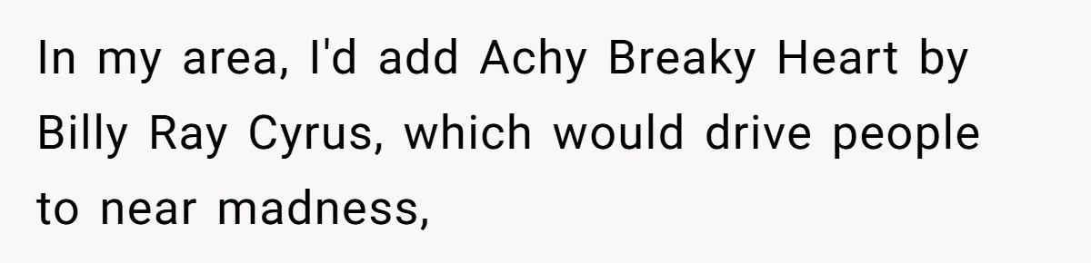 In my area, I'd add Achy Breaky Heart by Billy Ray Cyrus, which would drive people to near madness,