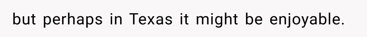 but perhaps in Texas it might be enjoyable.