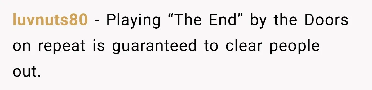 luvnuts80 − Playing “The End” by the Doors on repeat is guaranteed to clear people out.