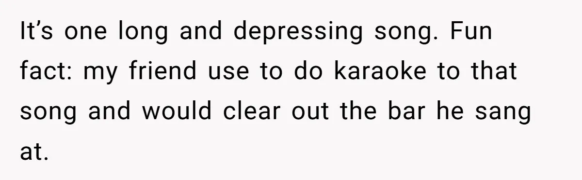 It’s one long and depressing song. Fun fact: my friend use to do karaoke to that song and would clear out the bar he sang at.