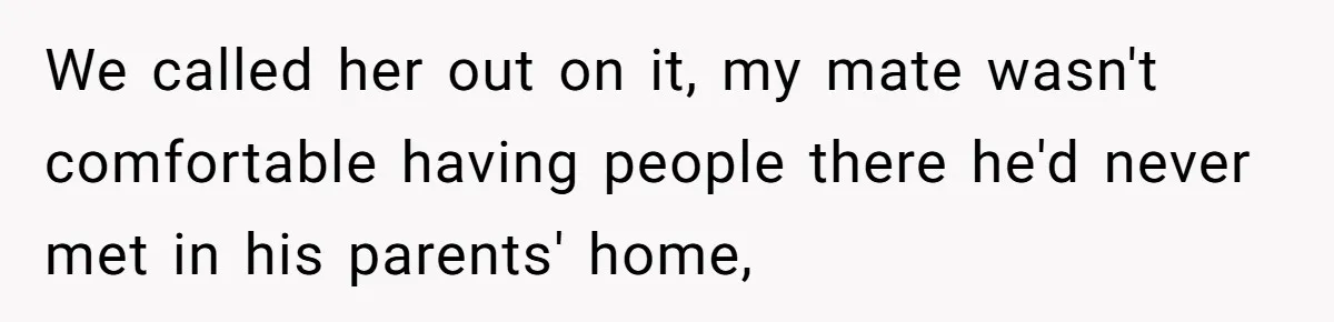 We called her out on it, my mate wasn't comfortable having people there he'd never met in his parents' home,