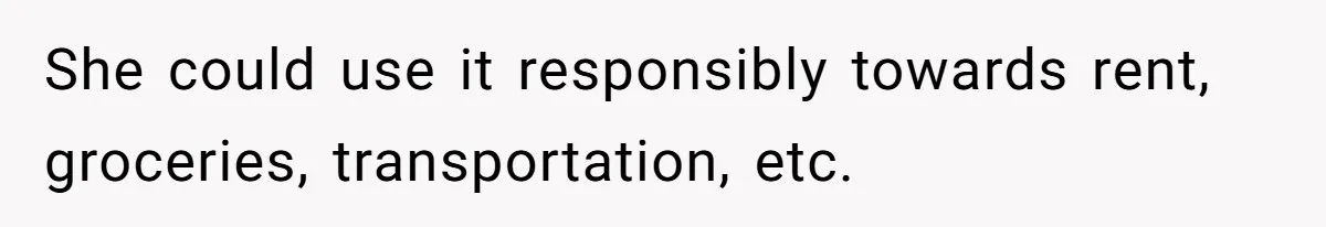 She could use it responsibly towards rent, groceries, transportation, etc.