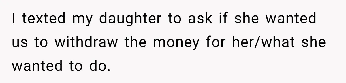 I texted my daughter to ask if she wanted us to withdraw the money for her/what she wanted to do.
