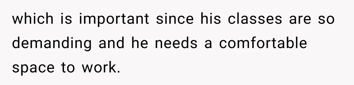 which is important since his classes are so demanding and he needs a comfortable space to work.