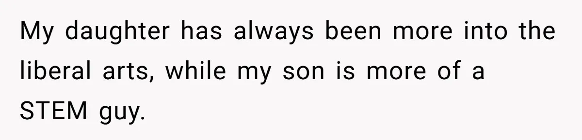 My daughter has always been more into the liberal arts, while my son is more of a STEM guy.