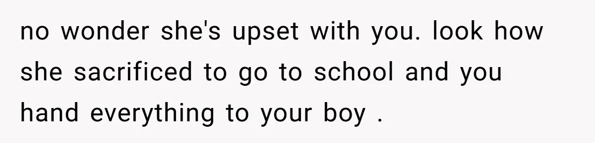 no wonder she's upset with you. look how she sacrificed to go to school and you hand everything to your boy .