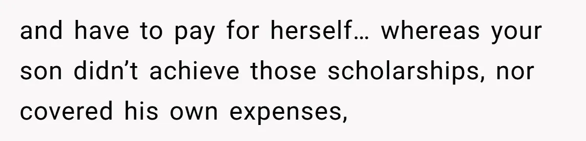 and have to pay for herself… whereas your son didn’t achieve those scholarships, nor covered his own expenses,
