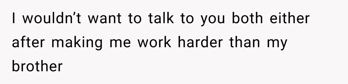 I wouldn’t want to talk to you both either after making me work harder than my brother