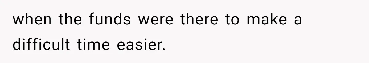 when the funds were there to make a difficult time easier.