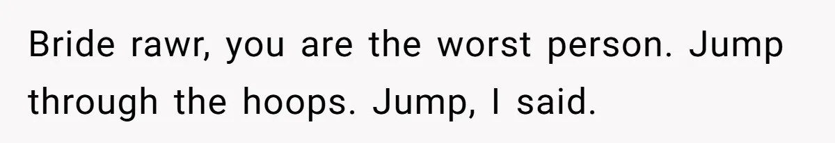 Bride rawr, you are the worst person. Jump through the hoops. Jump, I said.