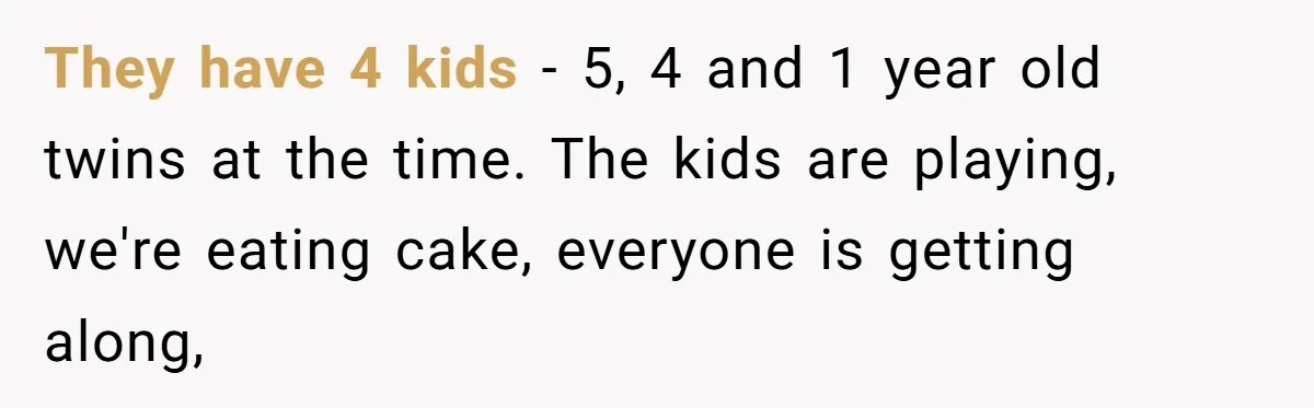 Sister-In-Law Tries To Humiliate Woman Over Her Age Using Young Child, But Backfires Spectacularly They have 4 kids - 5, 4 and 1 year old twins at the time. The kids are playing, we're eating cake, everyone is getting along,