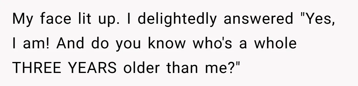 Sister-In-Law Tries To Humiliate Woman Over Her Age Using Young Child, But Backfires Spectacularly My face lit up. I delightedly answered "Yes, I am! And do you know who's a whole THREE YEARS older than me?"
