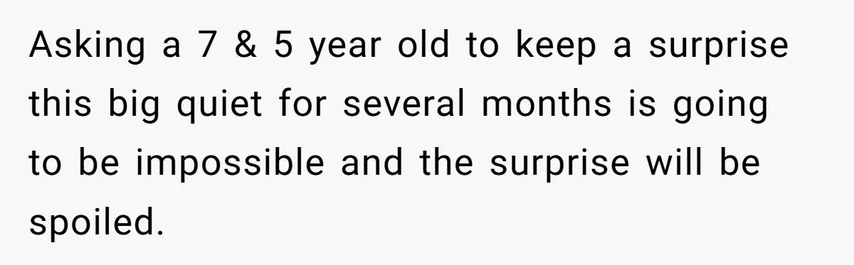 Asking a 7 & 5 year old to keep a surprise this big quiet for several months is going to be impossible and the surprise will be spoiled.