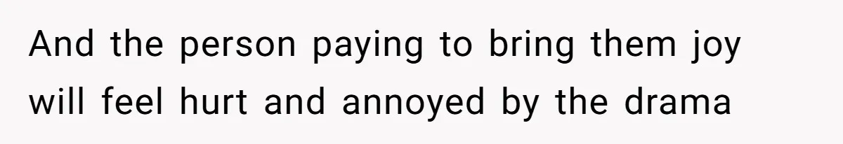 And the person paying to bring them joy will feel hurt and annoyed by the drama