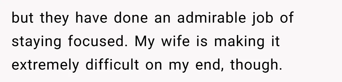 but they have done an admirable job of staying focused. My wife is making it extremely difficult on my end, though.