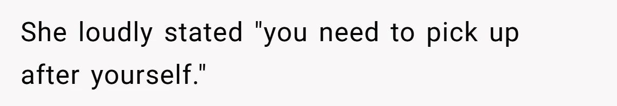 She loudly stated "you need to pick up after yourself."