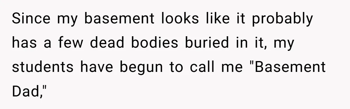 Since my basement looks like it probably has a few dead bodies buried in it, my students have begun to call me "Basement Dad,"