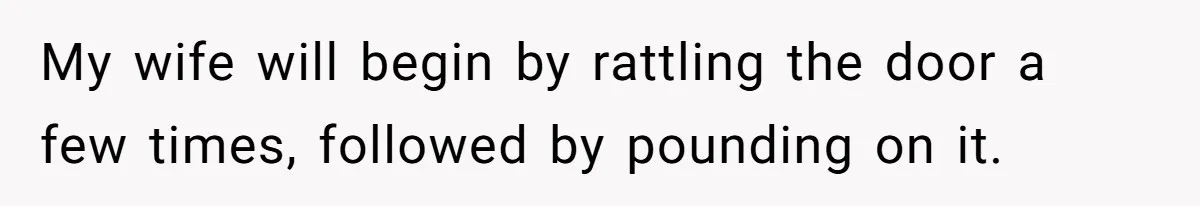 My wife will begin by rattling the door a few times, followed by pounding on it.