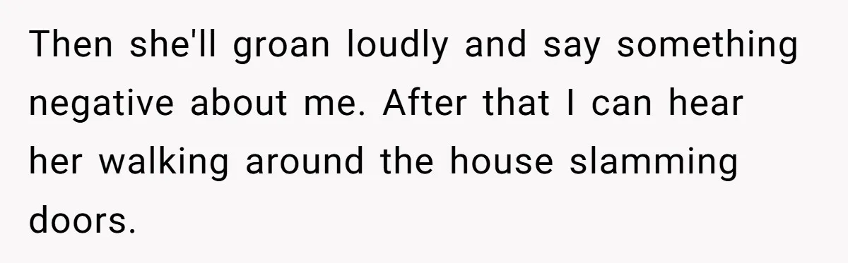 Then she'll groan loudly and say something negative about me. After that I can hear her walking around the house slamming doors.