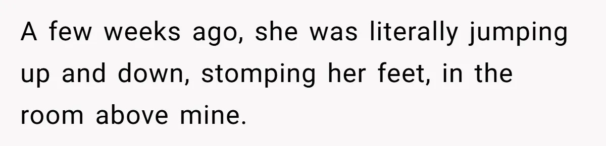 A few weeks ago, she was literally jumping up and down, stomping her feet, in the room above mine.