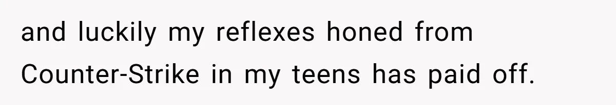 and luckily my reflexes honed from Counter-Strike in my teens has paid off.