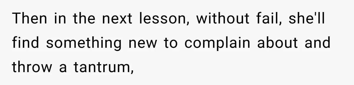 Then in the next lesson, without fail, she'll find something new to complain about and throw a tantrum,