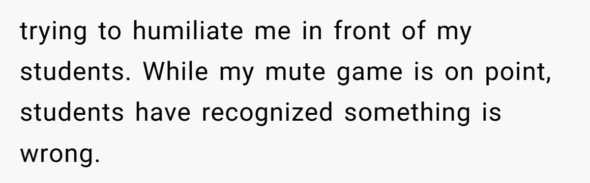 trying to humiliate me in front of my students. While my mute game is on point, students have recognized something is wrong.