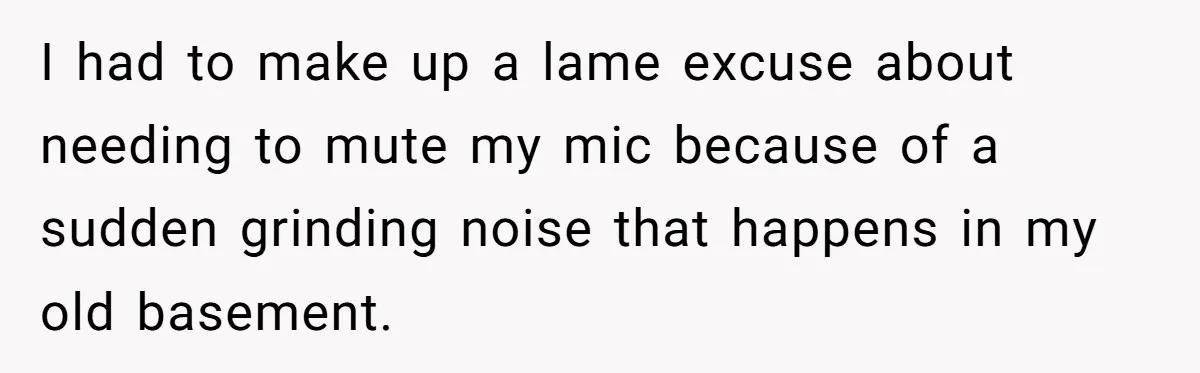 I had to make up a lame excuse about needing to mute my mic because of a sudden grinding noise that happens in my old basement.