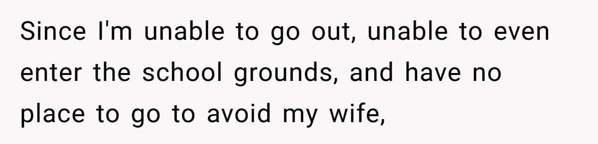 Since I'm unable to go out, unable to even enter the school grounds, and have no place to go to avoid my wife,