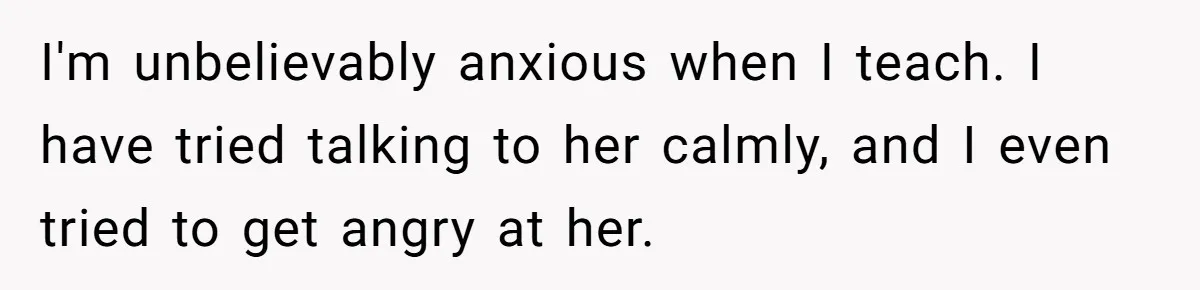 I'm unbelievably anxious when I teach. I have tried talking to her calmly, and I even tried to get angry at her.