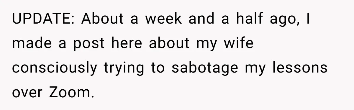 UPDATE: About a week and a half ago, I made a post here about my wife consciously trying to sabotage my lessons over Zoom.