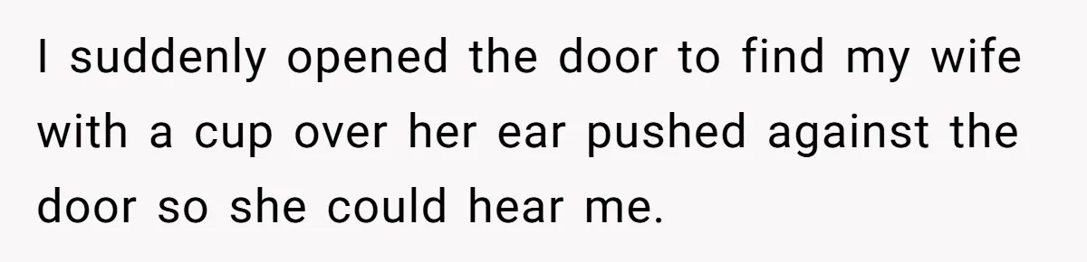I suddenly opened the door to find my wife with a cup over her ear pushed against the door so she could hear me.