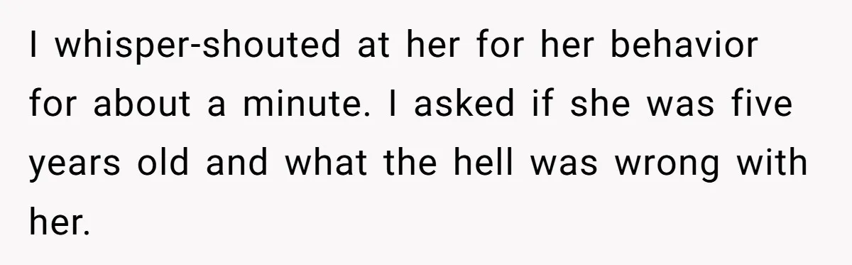 I whisper-shouted at her for her behavior for about a minute. I asked if she was five years old and what the hell was wrong with her.