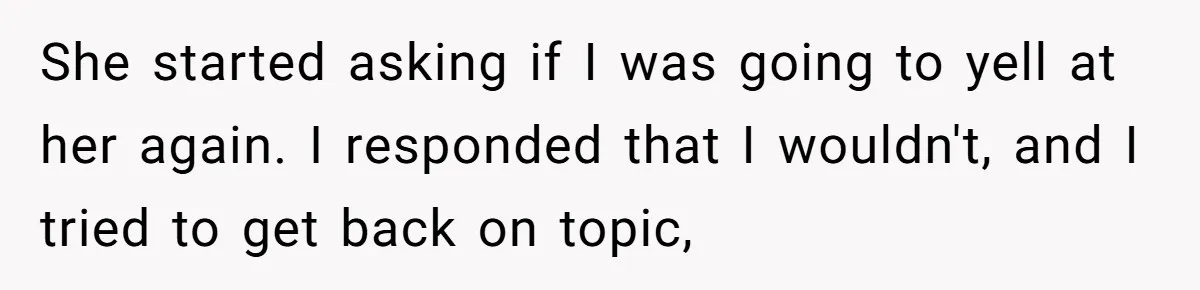 She started asking if I was going to yell at her again. I responded that I wouldn't, and I tried to get back on topic,