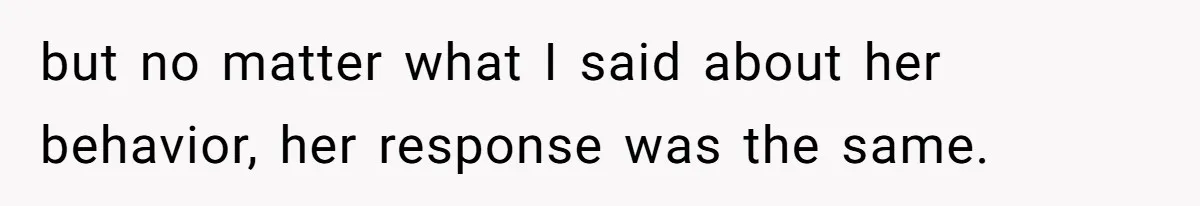 but no matter what I said about her behavior, her response was the same.