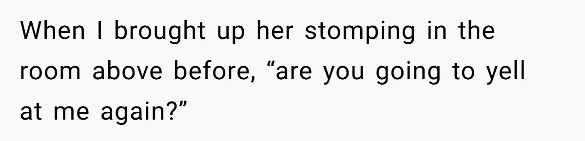 When I brought up her stomping in the room above before, “are you going to yell at me again?”