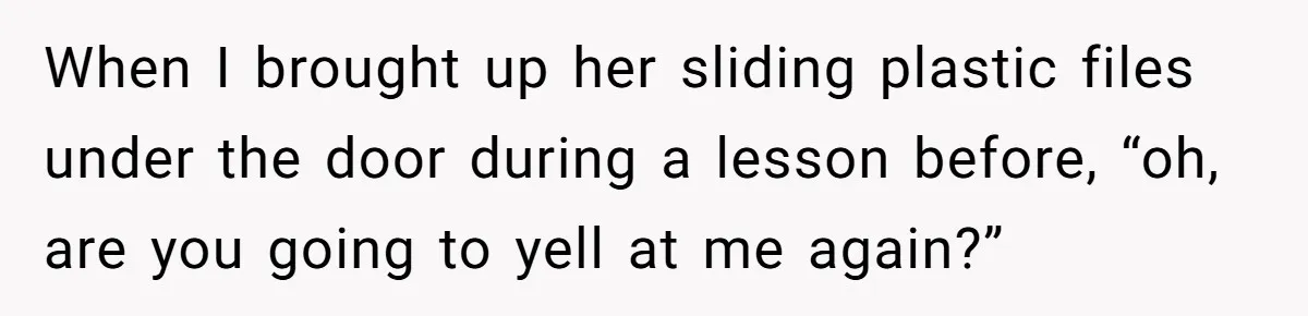 When I brought up her sliding plastic files under the door during a lesson before, “oh, are you going to yell at me again?”