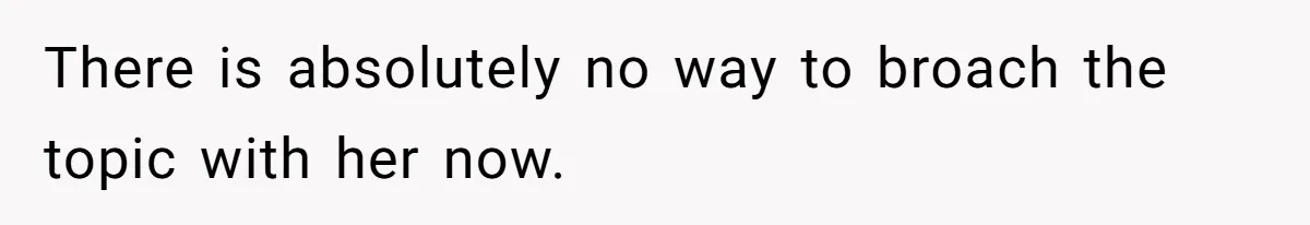 There is absolutely no way to broach the topic with her now.