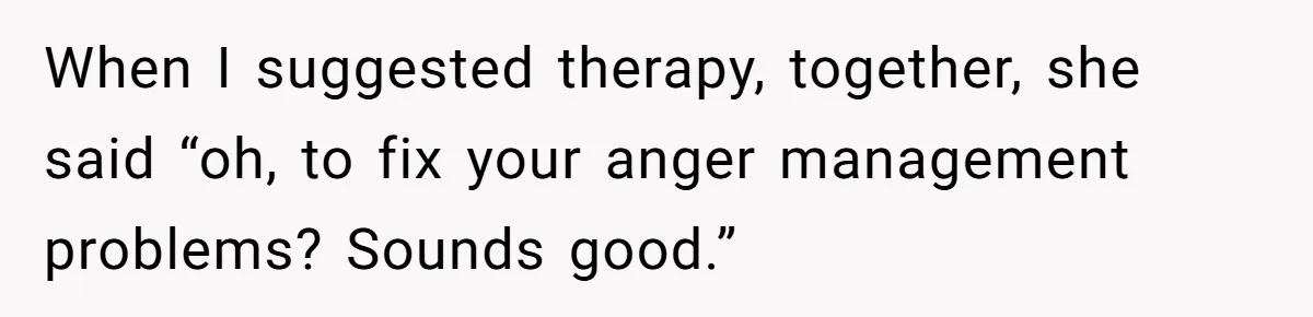 When I suggested therapy, together, she said “oh, to fix your anger management problems? Sounds good.”