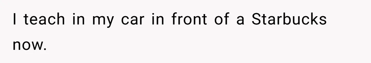 I teach in my car in front of a Starbucks now.