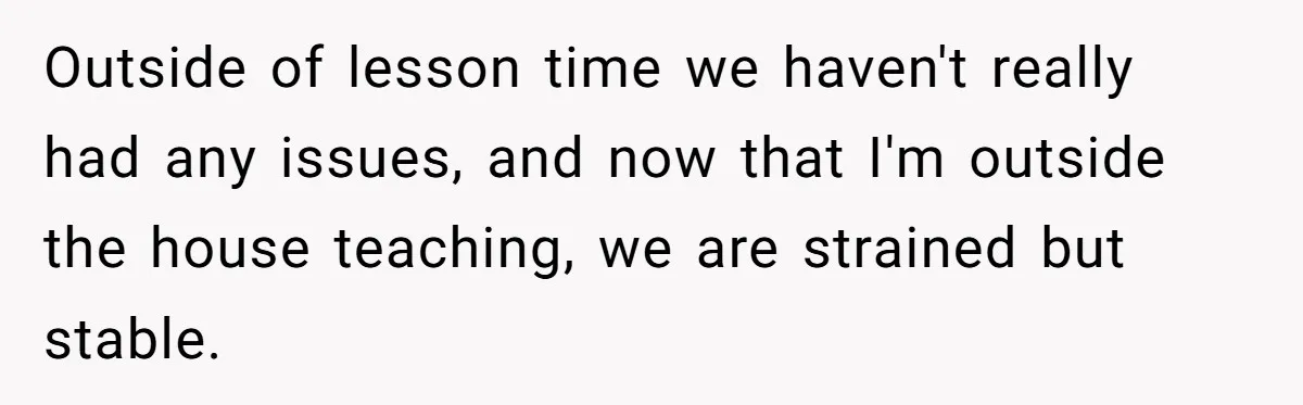 Outside of lesson time we haven't really had any issues, and now that I'm outside the house teaching, we are strained but stable.