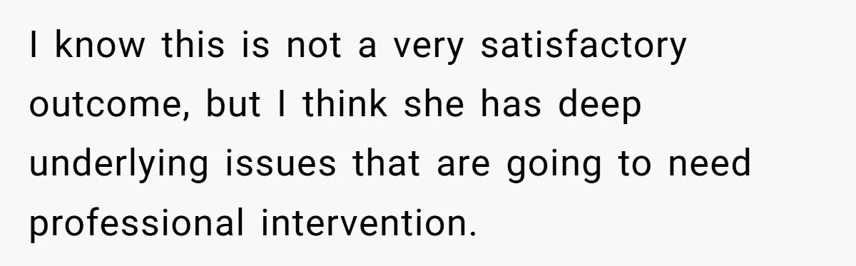 I know this is not a very satisfactory outcome, but I think she has deep underlying issues that are going to need professional intervention.