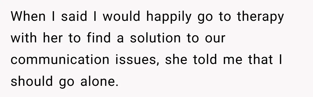 When I said I would happily go to therapy with her to find a solution to our communication issues, she told me that I should go alone.