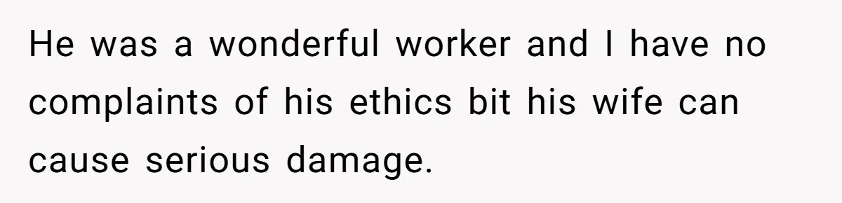 He was a wonderful worker and I have no complaints of his ethics bit his wife can cause serious damage.