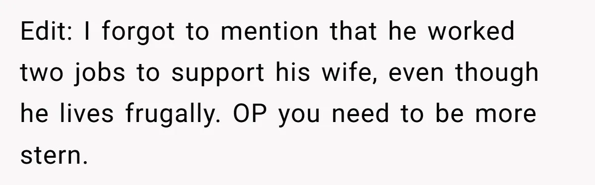 Edit: I forgot to mention that he worked two jobs to support his wife, even though he lives frugally. OP you need to be more stern.